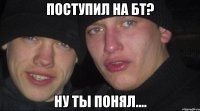 поступил на бт? ну ты понял....