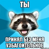 ты принял без меня узбагоительное