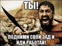 ты! подними свой зад и иди работай!