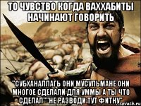 то чувство когда ваххабиты начинают говорить "субханаллагь они мусульмане они многое сделали для уммы а ты что сделал""не разводи тут фитну"