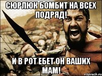 сюрлюк бомбит на всех подряд! и в рот ебет он ваших мам!