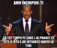 amu închipuie-ti că tot timpu pe care l-ai praibit pe site-u ista s-ar întoarce inapoi la tine