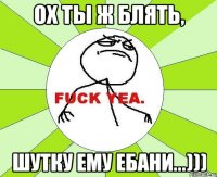 ох ты ж блять, шутку ему ебани...)))