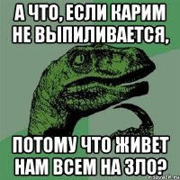 а что, если карим не выпиливается, потому что живет нам всем на зло?