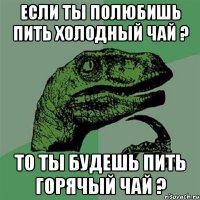 если ты полюбишь пить холодный чай ? то ты будешь пить горячый чай ?