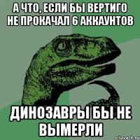 а что, если бы вертиго не прокачал 6 аккаунтов динозавры бы не вымерли