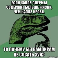 если капля спермы содержит больше жизни, чем капля крови, то почему бы вампирам не сосать хуй?