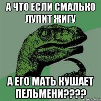 а что если смалько лупит жигу а его мать кушает пельмени???