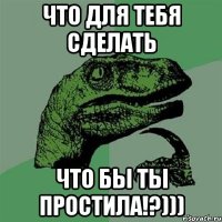 что для тебя сделать что бы ты простила!?)))