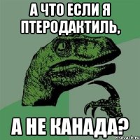 а что если я птеродактиль, а не канада?