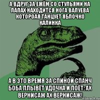 а вдруг за ежём со стульями на лапах находится нога валуева котороая танцует яблочко калинка а в это время за спиной спанч боба плывёт удочка и поёт: ах вернисаж ах вернисаж!