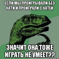 если мы проигрывали без кати и проиграли с катей значит она тоже играть не умеет??