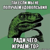 так если мы не получаем удоволсьвия ради чего играем-то?