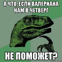 а что, если валериана нам в четверг не поможет?