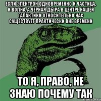 если электрон одновременно и частица, и волна, а черная дыра в центре нашей галактики относительно нас существует практически вне времени то я, право, не знаю почему так