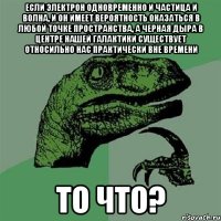 если электрон одновременно и частица и волна, и он имеет вероятность оказаться в любой точке пространства, а черная дыра в центре нашей галактики существует относильно нас практически вне времени то что?