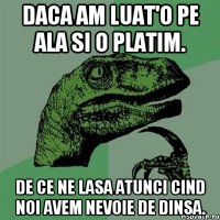 daca am luat'o pe ala si o platim. de ce ne lasa atunci cind noi avem nevoie de dinsa.