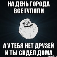 на день города все гуляли а у тебя нет друзей и ты сидел дома