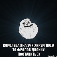  королева яна учи хирургию,а то фролов двойку поставить ))