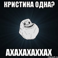 кристина одна? ахахахаххах