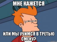 мне кажется или мы учимся в третью смену?