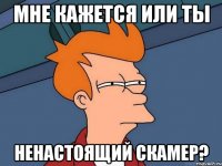 мне кажется или ты ненастоящий скамер?