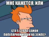 мне кажется, или gta 5 стала самой популярной игрой на земле?