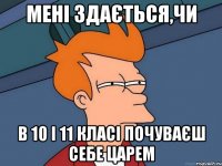 мені здається,чи в 10 і 11 класі почуваєш себе царем