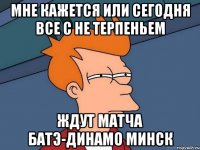 мне кажется или сегодня все с не терпеньем ждут матча батэ-динамо минск