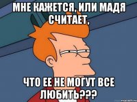 мне кажется, или мадя считает, что ее не могут все любить???