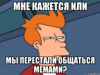 мне кажется или мы перестали общаться мемами?