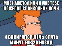 мне кажется или я уже тебе пожелал спойкойной ночи и собирался лечь спать минут так 20 назад