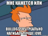 мне кажется или bulldozzer51 реально нагибает лучше jove