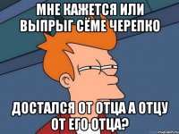 мне кажется или выпрыг сёме черепко достался от отца а отцу от его отца?