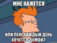 мне кажется или лене каждый день хочется домой?