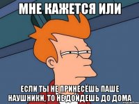 мне кажется или если ты не принесёшь паше наушники, то не дойдешь до дома