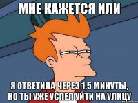 мне кажется или я ответила через 1,5 минуты, но ты уже успел уйти на улицу