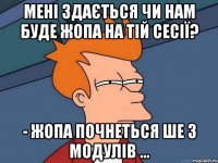 мені здається чи нам буде жопа на тій сесії? - жопа почнеться ше з модулів ...