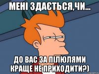 мені здається,чи... до вас за пілюлями краще не приходити?)