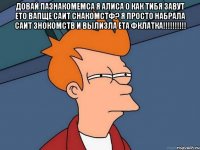 довай пазнакомемса я алиса о как тибя завут ето вапще саит снакомстф? я просто набрала саит знокомств и вылизла ета фклатка!!! 