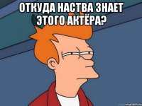 откуда наства знает этого актёра? 