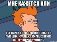 мне кажется или все парни влюбляются только в пьющих, курящих,жирных,вечно матерящихся уродин ?