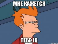 мне кажется тебе 16