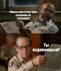 Сбрось мне отчет, мне напарник не отправил! Ты издеваешься?