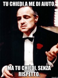 tu chiedi a me di aiuto, ma tu chiedi, senza rispetto.