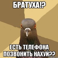 братуха!? есть телефона позвонить нахуй??