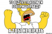 то відчуття коли ти говориш правду а тобі не вірять