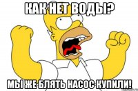 как нет воды? мы же блять насос купили!