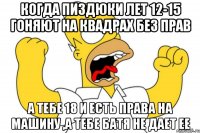 когда пиздюки лет 12-15 гоняют на квадрах без прав а тебе 18 и есть права на машину ,а тебе батя не дает ее