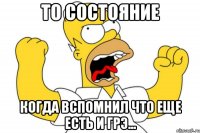 то состояние когда вспомнил что еще есть и грэ...